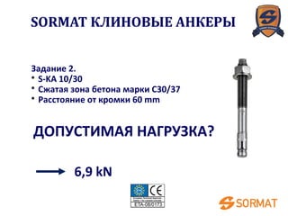 Задание 2.
• S-KA 10/30
• Сжатая зона бетона марки C30/37
• Расстояние от кромки 60 mm
ДОПУСТИМАЯ НАГРУЗКА?
6,9 kN
SORMAT КЛИНОВЫЕ АНКЕРЫ
 