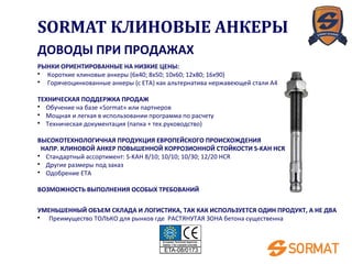 ДОВОДЫ ПРИ ПРОДАЖАХ
РЫНКИ ОРИЕНТИРОВАННЫЕ НА НИЗКИЕ ЦЕНЫ:
• Короткие клиновые анкеры (6x40; 8x50; 10x60; 12x80; 16x90)
• Горячеоцинкованные анкеры (с ETA) как альтернатива нержавеющей стали A4
ТЕХНИЧЕСКАЯ ПОДДЕРЖКА ПРОДАЖ
• Обучение на базе «Sormat» или партнеров
• Мощная и легкая в использовании программа по расчету
• Техническая документация (папка + тех.руководство)
ВЫСОКОТЕХНОЛОГИЧНАЯ ПРОДУКЦИЯ ЕВРОПЕЙСКОГО ПРОИСХОЖДЕНИЯ
НАПР. КЛИНОВОЙ АНКЕР ПОВЫШЕННОЙ КОРРОЗИОННОЙ СТОЙКОСТИ S-KAH HCR
• Стандартный ассортимент: S-KAH 8/10; 10/10; 10/30; 12/20 HCR
• Другие размеры под заказ
• Одобрение ETA
ВОЗМОЖНОСТЬ ВЫПОЛНЕНИЯ ОСОБЫХ ТРЕБОВАНИЙ
УМЕНЬШЕННЫЙ ОБЪЕМ СКЛАДА И ЛОГИСТИКА, ТАК КАК ИСПОЛЬЗУЕТСЯ ОДИН ПРОДУКТ, А НЕ ДВА
• Преимущество ТОЛЬКО для рынков где РАСТЯНУТАЯ ЗОНА бетона существенна
SORMAT КЛИНОВЫЕ АНКЕРЫ
 