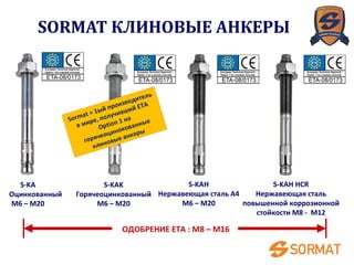 ОДОБРЕНИЕ ETA : M8 – M16
S-KA
Оцинкованный
M6 – M20
S-KAK
Горячеоцинкованный
M6 – M20
S-KAH
Нержавеющая сталь A4
M6 – M20
S-KAH HCR
Нержавеющая сталь
повышенной коррозионной
стойкости M8 - M12
Sormat = 1ый производитель
в мире, получивший ETA
Option 1 на
горячеоцинокованные
клиновые анкеры
SORMAT КЛИНОВЫЕ АНКЕРЫ
 