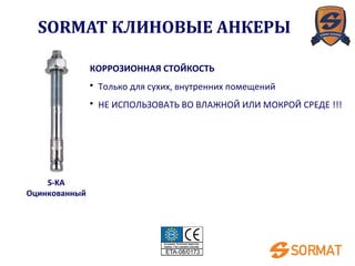 S-KA
Оцинкованный
КОРРОЗИОННАЯ СТОЙКОСТЬ
• Только для сухих, внутренних помещений
• НЕ ИСПОЛЬЗОВАТЬ ВО ВЛАЖНОЙ ИЛИ МОКРОЙ СРЕДЕ !!!
SORMAT КЛИНОВЫЕ АНКЕРЫ
 