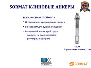 S-KAK
Горячеоцинкованная сталь
КОРРОЗИОННАЯ СТОЙКОСТЬ
• Ограниченная коррозионная защита
• В основном для сухих помещений
• Во влажной или мокрой среде
применять, если возможен
регулярный контроль
SORMAT КЛИНОВЫЕ АНКЕРЫ
 