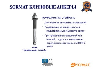 S-KAH
Нержавеющая сталь A4
КОРРОЗИОННАЯ СТОЙКОСТЬ
• Для влажных внутренних помещений
• Применение на улице, включая
индустриальную и морскую среду
• При применении во влажной или
мокрой среде в постоянном или
переменном погружении МЯГКУЮ
ВОДУ
SORMAT КЛИНОВЫЕ АНКЕРЫ
 