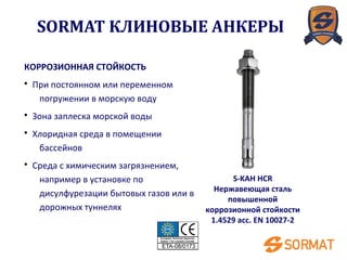 S-KAH HCR
Нержавеющая сталь
повышенной
коррозионной стойкости
1.4529 acc. EN 10027-2
КОРРОЗИОННАЯ СТОЙКОСТЬ
• При постоянном или переменном
погружении в морскую воду
• Зона заплеска морской воды
• Хлоридная среда в помещении
бассейнов
• Среда с химическим загрязнением,
например в установке по
дисулфурезации бытовых газов или в
дорожных туннелях
SORMAT КЛИНОВЫЕ АНКЕРЫ
 