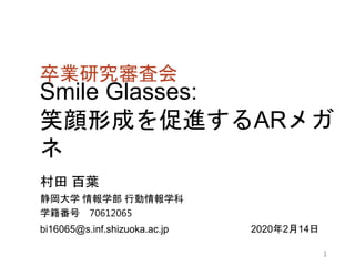 Smile Glasses:
笑顔形成を促進するARメガ
ネ
村田 百葉
静岡大学 情報学部 行動情報学科
学籍番号 70612065
bi16065@s.inf.shizuoka.ac.jp
卒業研究審査会
2020年2月14日
1
 