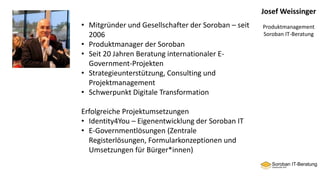 Josef Weissinger
Produktmanagement
Soroban IT-Beratung
• Mitgründer und Gesellschafter der Soroban – seit
2006
• Produktmanager der Soroban
• Seit 20 Jahren Beratung internationaler E-
Government-Projekten
• Strategieunterstützung, Consulting und
Projektmanagement
• Schwerpunkt Digitale Transformation
Erfolgreiche Projektumsetzungen
• Identity4You – Eigenentwicklung der Soroban IT
• E-Governmentlösungen (Zentrale
Registerlösungen, Formularkonzeptionen und
Umsetzungen für Bürger*innen)
 