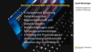 Josef Weissinger
Produktmanagement
Soroban IT-Beratung
Soroban KnowHow und Unterstützung
• E-Government Erfahrung
• Detailwissen über
Registerlandschaft und
Datenstrukturen
• Portalerfahrungen und
Portaleigenentwicklungen
• Erfahrung mit Prozessanalysen
(Kommunikationsdrehscheibe
zwischen den Shareholdern)
 