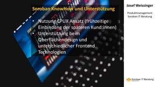Josef Weissinger
Produktmanagement
Soroban IT-Beratung
Soroban KnowHow und Unterstützung
• Nutzung CPUX Ansatz (frühzeitige
Einbindung der späteren Kund:innen)
• Unterstützung beim
Oberflächendesign und
unterschiedlicher Frontend
Technologien
 