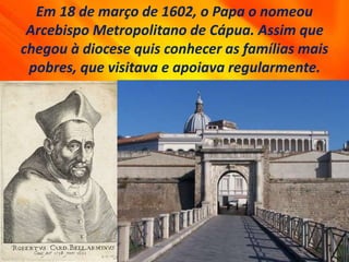 Em 18 de março de 1602, o Papa o nomeou
Arcebispo Metropolitano de Cápua. Assim que
chegou à diocese quis conhecer as famílias mais
pobres, que visitava e apoiava regularmente.
 