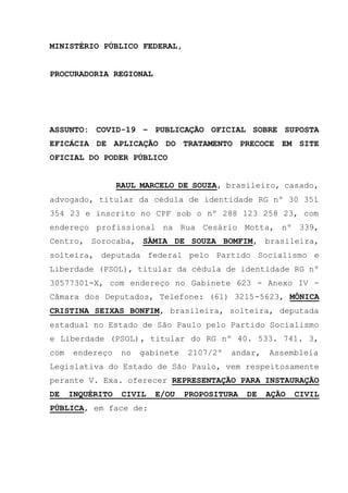 MINISTÉRIO PÚBLICO FEDERAL,
PROCURADORIA REGIONAL
ASSUNTO: COVID-19 – PUBLICAÇÃO OFICIAL SOBRE SUPOSTA
EFICÁCIA DE APLICAÇÃO DO TRATAMENTO PRECOCE EM SITE
OFICIAL DO PODER PÚBLICO
RAUL MARCELO DE SOUZA, brasileiro, casado,
advogado, titular da cédula de identidade RG nº 30 351
354 23 e inscrito no CPF sob o nº 288 123 258 23, com
endereço profissional na Rua Cesário Motta, nº 339,
Centro, Sorocaba, SÂMIA DE SOUZA BOMFIM, brasileira,
solteira, deputada federal pelo Partido Socialismo e
Liberdade (PSOL), titular da cédula de identidade RG nº
30577301-X, com endereço no Gabinete 623 - Anexo IV -
Câmara dos Deputados, Telefone: (61) 3215-5623, MÔNICA
CRISTINA SEIXAS BONFIM, brasileira, solteira, deputada
estadual no Estado de São Paulo pelo Partido Socialismo
e Liberdade (PSOL), titular do RG nº 40. 533. 741. 3,
com endereço no gabinete 2107/2º andar, Assembleia
Legislativa do Estado de São Paulo, vem respeitosamente
perante V. Exa. oferecer REPRESENTAÇÃO PARA INSTAURAÇÃO
DE INQUÉRITO CIVIL E/OU PROPOSITURA DE AÇÃO CIVIL
PÚBLICA, em face de:
 