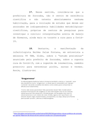 17. Nesse sentido, considera-se que a
prefeitura de Sorocaba, não é centro de excelência
cientifica e não ostenta absolutamente nenhuma
habilitação, para a iniciação de estudos que devem ser
ancorados em indispensáveis habilidades metodológicas-
cientificas, próprias de centros de pesquisas para
investigar e concluir interpretações acerca de manejo
de fármacos, ainda mais no tocante a cura para a Covid-
19.
18. Destarte, a manifestação da
infectologista Naihma Salum Fontana, em entrevista a
emissora TV TEM, Globo, sobre o “estudo preliminar”
anunciado pelo prefeito de Sorocaba, sobre a suposta
cura do Covid-19, com a ingestão de ivermectina, remédio
prescrito para exterminar piolho, sarnas e vermes.
Assim, ilustra-se:
4
4
https://g1.globo.com/sp/sorocaba-jundiai/noticia/2021/04/14/especialistas-criticam-prefeitura-de-sorocaba-
por-apontar-99percent-de-eficacia-do-kit-covid-em-estudo-com-123-pacientes.ghtml
 