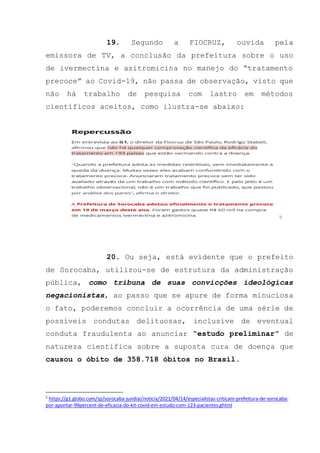 19. Segundo a FIOCRUZ, ouvida pela
emissora de TV, a conclusão da prefeitura sobre o uso
de ivermectina e azitromicina no manejo do “tratamento
precoce” ao Covid-19, não passa de observação, visto que
não há trabalho de pesquisa com lastro em métodos
científicos aceitos, como ilustra-se abaixo:
5
20. Ou seja, está evidente que o prefeito
de Sorocaba, utilizou-se de estrutura da administração
pública, como tribuna de suas convicções ideológicas
negacionistas, ao passo que se apure de forma minuciosa
o fato, poderemos concluir a ocorrência de uma série de
possíveis condutas delituosas, inclusive de eventual
conduta fraudulenta ao anunciar “estudo preliminar” de
natureza cientifica sobre a suposta cura de doença que
causou o óbito de 358.718 óbitos no Brasil.
5
https://g1.globo.com/sp/sorocaba-jundiai/noticia/2021/04/14/especialistas-criticam-prefeitura-de-sorocaba-
por-apontar-99percent-de-eficacia-do-kit-covid-em-estudo-com-123-pacientes.ghtml
 
