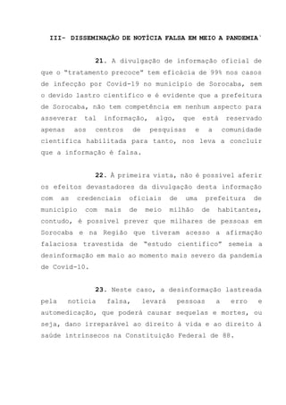 III- DISSEMINAÇÃO DE NOTÍCIA FALSA EM MEIO A PANDEMIA`
21. A divulgação de informação oficial de
que o “tratamento precoce” tem eficácia de 99% nos casos
de infecção por Covid-19 no município de Sorocaba, sem
o devido lastro cientifico e é evidente que a prefeitura
de Sorocaba, não tem competência em nenhum aspecto para
asseverar tal informação, algo, que está reservado
apenas aos centros de pesquisas e a comunidade
cientifica habilitada para tanto, nos leva a concluir
que a informação é falsa.
22. À primeira vista, não é possível aferir
os efeitos devastadores da divulgação desta informação
com as credenciais oficiais de uma prefeitura de
município com mais de meio milhão de habitantes,
contudo, é possível prever que milhares de pessoas em
Sorocaba e na Região que tiveram acesso a afirmação
falaciosa travestida de “estudo cientifico” semeia a
desinformação em maio ao momento mais severo da pandemia
de Covid-10.
23. Neste caso, a desinformação lastreada
pela notícia falsa, levará pessoas a erro e
automedicação, que poderá causar sequelas e mortes, ou
seja, dano irreparável ao direito à vida e ao direito à
saúde intrínsecos na Constituição Federal de 88.
 