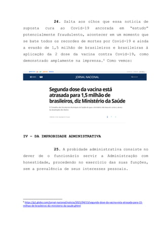 24. Salta aos olhos que essa notícia de
suposta cura ao Covid-19 ancorada em “estudo”
potencialmente fraudulento, acontecer em um momento que
se bate todos os recordes de mortes por Covid-19 e ainda
a evasão de 1,5 milhão de brasileiros e brasileiras à
aplicação da 2 dose da vacina contra Covid-19, como
demonstrado amplamente na imprensa.6 Como vemos:
IV – DA IMPROBIDADE ADMINISTRATIVA
25. A probidade administrativa consiste no
dever de o funcionário servir a Administração com
honestidade, procedendo no exercício das suas funções,
sem a prevalência de seus interesses pessoais.
6
https://g1.globo.com/jornal-nacional/noticia/2021/04/13/segunda-dose-da-vacina-esta-atrasada-para-15-
milhao-de-brasileiros-diz-ministerio-da-saude.ghtml
 