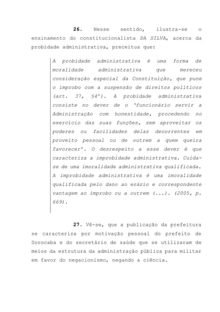 26. Nesse sentido, ilustra-se o
ensinamento do constitucionalista DA SILVA, acerca da
probidade administrativa, preceitua que:
A probidade administrativa é uma forma de
moralidade administrativa que mereceu
consideração especial da Constituição, que pune
o ímprobo com a suspensão de direitos políticos
(art. 37, §4º). A probidade administrativa
consiste no dever de o ‘funcionário servir a
Administração com honestidade, procedendo no
exercício das suas funções, sem aproveitar os
poderes ou facilidades delas decorrentes em
proveito pessoal ou de outrem a quem queira
favorecer’. O desrespeito a esse dever é que
caracteriza a improbidade administrativa. Cuida-
se de uma imoralidade administrativa qualificada.
A improbidade administrativa é uma imoralidade
qualificada pelo dano ao erário e correspondente
vantagem ao ímprobo ou a outrem (...). (2005, p.
669).
27. Vê-se, que a publicação da prefeitura
se caracteriza por motivação pessoal do prefeito de
Sorocaba e do secretário de saúde que se utilizaram de
meios da estrutura da administração pública para militar
em favor do negacionismo, negando a ciência.
 
