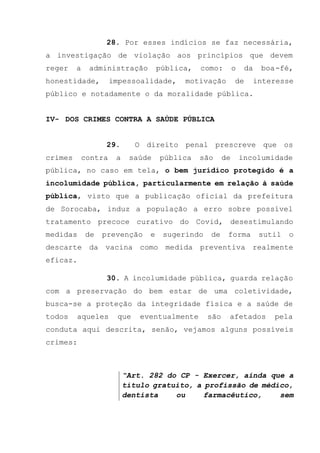 28. Por esses indícios se faz necessária,
a investigação de violação aos princípios que devem
reger a administração pública, como: o da boa-fé,
honestidade, impessoalidade, motivação de interesse
público e notadamente o da moralidade pública.
IV- DOS CRIMES CONTRA A SAÚDE PÚBLICA
29. O direito penal prescreve que os
crimes contra a saúde pública são de incolumidade
pública, no caso em tela, o bem jurídico protegido é a
incolumidade pública, particularmente em relação à saúde
pública, visto que a publicação oficial da prefeitura
de Sorocaba, induz a população a erro sobre possível
tratamento precoce curativo do Covid, desestimulando
medidas de prevenção e sugerindo de forma sutil o
descarte da vacina como medida preventiva realmente
eficaz.
30. A incolumidade pública, guarda relação
com a preservação do bem estar de uma coletividade,
busca-se a proteção da integridade física e a saúde de
todos aqueles que eventualmente são afetados pela
conduta aqui descrita, senão, vejamos alguns possíveis
crimes:
“Art. 282 do CP - Exercer, ainda que a
título gratuito, a profissão de médico,
dentista ou farmacêutico, sem
 