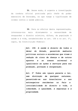 31. Desse modo, é urgente a investigação
da conduta oficial praticada pelo chefe do poder
executivo de Sorocaba, no que tange a tipificação de
crimes contra a saúde pública.
32. Para os efeitos desta representação,
interessa-nos mais diretamente a necessidade de
resguardar o direito coletivo, difuso, da população à
saúde e à vida, estabelecidos no art. 106 e no art. 5º,
caput, da Constituição Federal:
Art. 196. A saúde é direito de todos e
dever do Estado, garantido mediante
políticas sociais e econômicas que visem à
redução do risco de doença e de outros
agravos e ao acesso universal e
igualitário às ações e serviços para sua
promoção, proteção e recuperação.
Art. 5º Todos são iguais perante a lei,
sem distinção de qualquer natureza,
garantindo-se aos brasileiros e aos
estrangeiros residentes no País a
inviolabilidade do direito à vida, à
liberdade, à igualdade, à segurança e à
propriedade.
 
