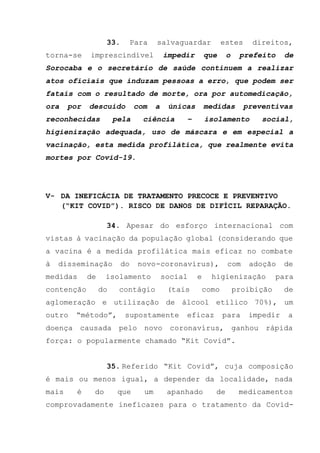 33. Para salvaguardar estes direitos,
torna-se imprescindível impedir que o prefeito de
Sorocaba e o secretário de saúde continuem a realizar
atos oficiais que induzam pessoas a erro, que podem ser
fatais com o resultado de morte, ora por automedicação,
ora por descuido com a únicas medidas preventivas
reconhecidas pela ciência – isolamento social,
higienização adequada, uso de máscara e em especial a
vacinação, esta medida profilática, que realmente evita
mortes por Covid-19.
V- DA INEFICÁCIA DE TRATAMENTO PRECOCE E PREVENTIVO
(“KIT COVID”). RISCO DE DANOS DE DIFÍCIL REPARAÇÃO.
34. Apesar do esforço internacional com
vistas à vacinação da população global (considerando que
a vacina é a medida profilática mais eficaz no combate
à disseminação do novo-coronavírus), com adoção de
medidas de isolamento social e higienização para
contenção do contágio (tais como proibição de
aglomeração e utilização de álcool etílico 70%), um
outro “método”, supostamente eficaz para impedir a
doença causada pelo novo coronavírus, ganhou rápida
força: o popularmente chamado “Kit Covid”.
35. Referido “Kit Covid”, cuja composição
é mais ou menos igual, a depender da localidade, nada
mais é do que um apanhado de medicamentos
comprovadamente ineficazes para o tratamento da Covid-
 