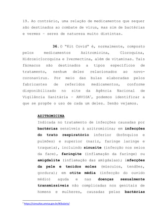 19. Ao contrário, uma relação de medicamentos que sequer
são destinados ao combate de vírus, mas sim de bactérias
e vermes – seres de natureza muito distintas.
36. O “Kit Covid” é, normalmente, composto
pelos medicamentos Azitromicina, Cloroquina,
Hidroxicloroquina e Ivermectina, além de vitaminas. Tais
fármacos são destinados a tipos específicos de
tratamento, nenhum deles relacionados ao novo-
coronavírus. Por meio das bulas elaboradas pelos
fabricantes de referidos medicamentos, conforme
disponibilizado no site da Agência Nacional de
Vigilância Sanitária – ANVISA7, podemos identificar a
que se propõe o uso de cada um deles. Senão vejamos.
AZITROMICINA
Indicada no tratamento de infecções causadas por
bactérias sensíveis à azitromicina; em infecções
do trato respiratório inferior (brônquios e
pulmões) e superior (nariz, faringe laringe e
traqueia), incluindo sinusite (infecção nos seios
da face), faringite (inflamação da faringe) ou
amigdalite (inflamação das amígdalas); infecções
da pele e tecidos moles (músculos, tendões,
gordura); em otite média (infecção do ouvido
médio) aguda e nas doenças sexualmente
transmissíveis não complicadas nos genitais de
homens e mulheres, causadas pelas bactérias
7
https://consultas.anvisa.gov.br/#/bulario/
 