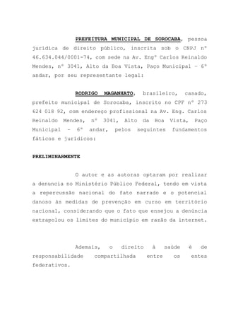 PREFEITURA MUNICIPAL DE SOROCABA, pessoa
jurídica de direito público, inscrita sob o CNPJ nº
46.634.044/0001-74, com sede na Av. Engº Carlos Reinaldo
Mendes, nº 3041, Alto da Boa Vista, Paço Municipal – 6º
andar, por seu representante legal:
RODRIGO MAGANHATO, brasileiro, casado,
prefeito municipal de Sorocaba, inscrito no CPF nº 273
624 018 92, com endereço profissional na Av. Eng. Carlos
Reinaldo Mendes, nº 3041, Alto da Boa Vista, Paço
Municipal – 6º andar, pelos seguintes fundamentos
fáticos e jurídicos:
PRELIMINARMENTE
O autor e as autoras optaram por realizar
a denuncia no Ministério Público Federal, tendo em vista
a repercussão nacional do fato narrado e o potencial
danoso às medidas de prevenção em curso em território
nacional, considerando que o fato que ensejou a denúncia
extrapolou os limites do município em razão da internet.
Ademais, o direito à saúde é de
responsabilidade compartilhada entre os entes
federativos.
 