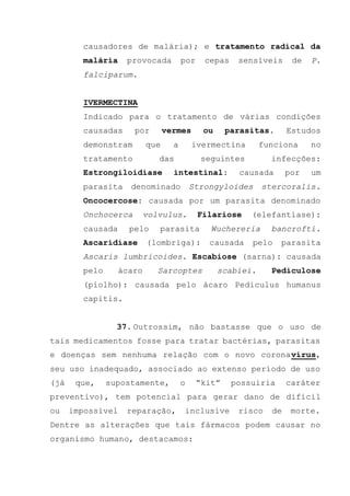 causadores de malária); e tratamento radical da
malária provocada por cepas sensíveis de P.
falciparum.
IVERMECTINA
Indicado para o tratamento de várias condições
causadas por vermes ou parasitas. Estudos
demonstram que a ivermectina funciona no
tratamento das seguintes infecções:
Estrongiloidíase intestinal: causada por um
parasita denominado Strongyloides stercoralis.
Oncocercose: causada por um parasita denominado
Onchocerca volvulus. Filariose (elefantíase):
causada pelo parasita Wuchereria bancrofti.
Ascaridíase (lombriga): causada pelo parasita
Ascaris lumbricoides. Escabiose (sarna): causada
pelo ácaro Sarcoptes scabiei. Pediculose
(piolho): causada pelo ácaro Pediculus humanus
capitis.
37. Outrossim, não bastasse que o uso de
tais medicamentos fosse para tratar bactérias, parasitas
e doenças sem nenhuma relação com o novo coronavírus,
seu uso inadequado, associado ao extenso período de uso
(já que, supostamente, o “kit” possuiria caráter
preventivo), tem potencial para gerar dano de difícil
ou impossível reparação, inclusive risco de morte.
Dentre as alterações que tais fármacos podem causar no
organismo humano, destacamos:
 