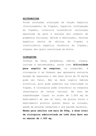 AZITROMICINA
Foram relatadas alteração da função hepática
(funcionamento do fígado), hepatite (inflamação
do fígado), icterícia colestática (coloração
amarelada da pele e mucosas por acúmulo de
pigmentos biliares, devido à obstrução), necrose
hepática (morte de células do fígado) e
insuficiência hepática (falência do fígado),
algumas das quais resultaram em morte.
CLOROQUINA
Inchaço da face, pálpebras, lábios, língua,
laringe e extremidades, assim como dificuldade
para engolir ou respirar, ou rouquidão. A
cloroquina é um fármaco que apresenta estreita
margem de segurança e uma dose única de 30 mg/kg
pode ser fatal. Não se deve ingerir bebida
alcoólica, pois pode aumentar sua toxicidade no
fígado. A cloroquina pode interferir na resposta
imunológica de certas vacinas. Em caso de
superdosagem (igual ou acima de 1.500 mg do
medicamento de uma só vez), em poucas horas o
medicamento provoca graves danos ao coração,
queda de pressão sanguínea e até parada cardíaca.
Mesmo para adultos com mais de 60kg, a dose total
de cloroquina administrada em três dias deve ser
no máximo de 1.500 mg.
 
