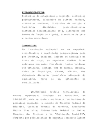 HIDROXICLOROQUINA
Distúrbios de metabolismo e nutrição, distúrbios
psiquiátricos, distúrbios do sistema nervoso,
distúrbios oculares, distúrbios de audição e
labirinto, distúrbios gastrintestinais,
distúrbios hepatobiliares (v.g. alterações dos
testes de função do fígado), distúrbios de pele
e tecido subcutâneo.
IVERMECTINA
Na intoxicação acidental ou na exposição
significativa a quantidades desconhecidas, seja
por ingestão, inalação, injeção ou exposição de
áreas do corpo, os seguintes efeitos foram
relatados com maior frequência: lesões cutâneas
até urticária, inchaço, dor de cabeça, tontura,
falta de disposição, náusea, vômitos, dor
abdominal, diarreia, convulsões, alteração do
equilíbrio, falta de ar, alterações na
sensibilidade.
38. Conforme matéria jornalística de
enorme repercussão divulgada no Fantástico, em
28/03/2021, onde se ouviu cientistas e instituições de
pesquisas renomados (a exemplo do Conselho Federal de
Medicina, Conselho Federal de Farmácia, Associação
Médica Brasileira, Universidade Federal da Bahia,
Hospital das Clínicas e da “Coalização Covid-19”,
composta por profissionais do Hospital Israelita Albert
 