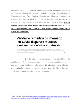 Einstein, HCor, Hospital Sírio-Libanês, Hospital Moinhos
de Vento, Hospital Alemão Oswaldo Cruz, Beneficência
Portuguesa de São Paulo, Brazilian Clinical Research
Institute – BCRI e Rede Brasileira de Pesquisa em Terapia
Intensiva -BRICNet), além dos efeitos colaterais, o uso
desses fármacos pode estar levando pacientes para a fila
de transplantes de órgãos, bem como responsável pela
morte de pessoas:
8
39. Os riscos e consequências negativas da
realização de tratamento precoce são uma realidade, pelo
que diversas notícias têm sido divulgadas para alertar
a população sobre os efeitos do uso de “Kit Covid”,
conforme chamadas abaixo em destaque:
8
Íntegra da matéria disponível em: https://g1.globo.com/fantastico/noticia/2021/03/28/venda-de-remedios-do-
chamado-kit-covid-dispara-e-medicos-alertam-para-efeitos-colaterais.ghtml.
 