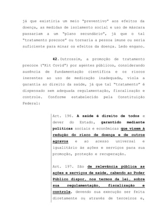 já que existiria um meio “preventivo” aos efeitos da
doença, as medidas de isolamento social e uso de máscara
passariam a um “plano secundário”, já que o tal
“tratamento precoce” ou tornaria a pessoa imune ou seria
suficiente para minar os efeitos da doença. Ledo engano.
42. Outrossim, a promoção de tratamento
precoce (“Kit Covid”) por agentes públicos, considerando
ausência de fundamentação científica e os riscos
inerentes ao uso de medicação inadequada, viola a
garantia ao direito da saúde, já que tal “tratamento” é
dispensado sem adequada regulamentação, fiscalização e
controle. Conforme estabelecido pela Constituição
Federal:
Art. 196. A saúde é direito de todos e
dever do Estado, garantido mediante
políticas sociais e econômicas que visem à
redução do risco de doença e de outros
agravos e ao acesso universal e
igualitário às ações e serviços para sua
promoção, proteção e recuperação.
Art. 197. São de relevância pública as
ações e serviços de saúde, cabendo ao Poder
Público dispor, nos termos da lei, sobre
sua regulamentação, fiscalização e
controle, devendo sua execução ser feita
diretamente ou através de terceiros e,
 
