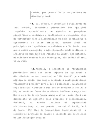 também, por pessoa física ou jurídica de
direito privado.
43. Daí porque, o incentivo à utilização de
“Kit Covid”, tratamento preventivo sem qualquer
respaldo, especialmente de estudos e pesquisas
cientificas e entidades e profissionais renomados, além
de contribuir para a disseminação do novo coronavírus e
agravamento da crise sanitária, também viola os
princípios da legalidade, moralidade e eficiência, aos
quais estão submetidos a Administração pública direta e
indireta de qualquer dos Poderes da União, dos Estados,
do Distrito Federal e dos Municípios, nos termos do art.
37 da CRFB.
44. Ademais, o incentivo ao “tratamento
preventivo” mais das vezes implica na aquisição e
distribuição de medicamentos do “Kit Covid” pela rede
pública de saúde, bem como o estímulo à realização desse
“tratamento precoce” leva a que a população levianamente
seja induzida a preterir medidas de isolamento social e
higienização em favor desse método ineficaz e enganoso.
Neste cenário de confusão, ganha o vírus, pois têm à sua
disposição um ambiente mais propício à disseminação.
Portanto, há também indícios de improbidade
administrativa, tal como previsto na Lei nº 8.429, de 2
de junho 1992 (Lei da Improbidade Administrativa), a
exemplo de prejuízo ao erário e violação aos princípios
da Administração Pública.
 