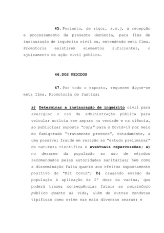 45. Portanto, de rigor, s.m.j, a recepção
e processamento da presente denúncia, para fins de
instauração de inquérito civil ou, entendendo esta Ilma.
Promotoria existirem elementos suficientes, o
ajuizamento de ação civil pública.
46.DOS PEDIDOS
47. Por todo o exposto, requerem digne-se
esta Ilma. Promotoria de Justiça:
a) Determinar a instauração de inquérito civil para
averiguar o uso da administração pública para
veicular notícia sem amparo na verdade e na ciência,
ao publicizar suposta “cura” para o Covid-19 por meio
do famigerado “tratamento precoce”, notadamente, a
uma possível fraude em relação ao “estudo preliminar”
de natureza cientifica e eventuais repercussões; a)
no desarme da população ao uso de métodos
recomendados pelas autoridades sanitárias; bem como
a disseminação falsa quanto aos efeitos supostamente
positivo do “Kit Covid”; b) causando evasão da
população à aplicação da 2º dose da vacina, que
poderá trazer consequências fatais ao patrimônio
público quanto da vida, além de outras condutas
tipificas como crime nas mais diversas searas; e
 