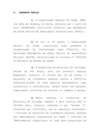 I- CONTEXTO FÁTICO
1. A Organização Mundial da Saúde (OMS)
com sede em Genebra, na Suíça, declarou que o surto do
novo CORONAVÍRUS (2019-nCoV) constitui uma Emergência
de Saúde Pública de Importância Internacional (ESPII).
2. No dia 11 de março, a Organização
Mundial de Saúde classificou como pandemia a
disseminação da contaminação pela COVID-19. Foi
declarada Emergência em Saúde Pública de Importância
Nacional (ESPIN), materializada na Portaria nº 188/2020
do Ministro de Estado da Saúde.
3. A prefeitura do Município de Sorocaba,
Estado de São Paulo, pelo seu prefeito Rodrigo
Maganhato, anunciou no último dia 18 de março, o
protocolo de tratamento precoce contra a COVID-19,
disponibilizando na rede pública medicamentos como
ivermectina e azitromicina, drogas estas sem qualquer
comprovação científica de eficácia no combate à doença.
4. Nesse sentido, a Prefeitura do
Município de Sorocaba expediu a Nota Técnica SES nº
04/2020 (Doc. anexo)), contendo a sua “versão 7”,
formulada aos 19/03/2021, com as seguintes alterações:
- Inclusão do protocolo de tratamento precoce, baseado
nos medicamentos disponíveis na rede; - Inclusão de
“Medicamentos disponíveis na rede para prescrição de
 
