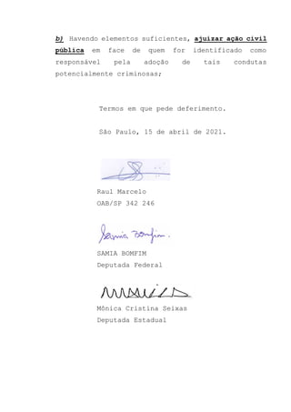 b) Havendo elementos suficientes, ajuizar ação civil
pública em face de quem for identificado como
responsável pela adoção de tais condutas
potencialmente criminosas;
Termos em que pede deferimento.
São Paulo, 15 de abril de 2021.
Raul Marcelo
OAB/SP 342 246
SAMIA BOMFIM
Deputada Federal
Mônica Cristina Seixas
Deputada Estadual
 