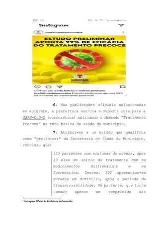 2
6. Nas publicações oficiais colacionadas
em epígrafe, a prefeitura anuncia a suposta cura para a
SARS-CoV-2 (coronavírus) aplicando o chamado “Tratamento
Precoce” na rede básica de saúde do município.
7. Atribui-se a um estudo que qualifica
como “preliminar” da Secretaria de Saúde do Município,
concluiu que:
123 pacientes com sintomas da doença, após
10 dias do início do tratamento com os
medicamentos Azitromicina e ou
Ivermectina. Desses, 122 apresentam-se
curados em domicílio, após o período de
transmissibilidade. Um paciente, que tinha
tomado apenas um comprimido das
2
Instagram Oficial da Prefeitura de Sorocaba
 