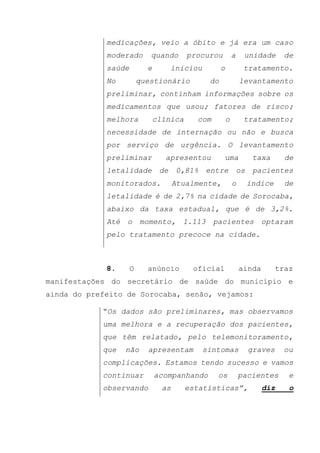 medicações, veio a óbito e já era um caso
moderado quando procurou a unidade de
saúde e iniciou o tratamento.
No questionário do levantamento
preliminar, continham informações sobre os
medicamentos que usou; fatores de risco;
melhora clínica com o tratamento;
necessidade de internação ou não e busca
por serviço de urgência. O levantamento
preliminar apresentou uma taxa de
letalidade de 0,81% entre os pacientes
monitorados. Atualmente, o índice de
letalidade é de 2,7% na cidade de Sorocaba,
abaixo da taxa estadual, que é de 3,2%.
Até o momento, 1.113 pacientes optaram
pelo tratamento precoce na cidade.
8. O anúncio oficial ainda traz
manifestações do secretário de saúde do município e
ainda do prefeito de Sorocaba, senão, vejamos:
“Os dados são preliminares, mas observamos
uma melhora e a recuperação dos pacientes,
que têm relatado, pelo telemonitoramento,
que não apresentam sintomas graves ou
complicações. Estamos tendo sucesso e vamos
continuar acompanhando os pacientes e
observando as estatísticas”, diz o
 