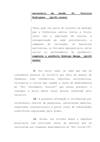 secretário da Saúde, Dr. Vinicius
Rodrigues. (grifo nosso)
“Essa ação faz parte do conjunto de medidas
que a Prefeitura adotou contra a Covid,
junto com a ampliação de leitos, a
reorganização da rede assistencial, a
campanha de vacinação, as barreiras
sanitárias, os feriados emergenciais, entre
outras no enfretamento da pandemia”,
completa o prefeito Rodrigo Manga. (grifo
nosso)
9. Por outro lado, se sabe que não há
tratamento precoce ao Covid-19 por meio de manejo de
fármacos, como ivermectina, dipirona, azitromicina,
cloroquina e outros que compõe a cesta de medicamentos
do “Kit Tratamento Precoce” que possa prevenir o
contágio e muito menos curar pessoa infectado pelo
Covid-19.
10. A presente afirmação é corroborada por
incontáveis centros de pesquisas, associações médicas,
organismos internacionais e porta vozes de comunidades
cientificas espraiadas pelo globo.
11. Aliás, nos últimos meses a imprensa
brasileira tem noticiado casos de pessoas que se
recorreram aos chamados medicamentos do “Kit Covid-19”,
 