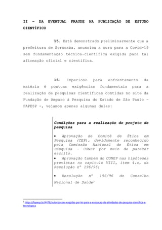 II – DA EVENTUAL FRAUDE NA PUBLICAÇÃO DE ESTUDO
CIENTÍFICO
15. Está demonstrado preliminarmente que a
prefeitura de Sorocaba, anunciou a cura para a Covid-19
sem fundamentação técnica-cientifica exigida para tal
afirmação oficial e científica.
16. Imperioso para enfrentamento da
matéria é pontuar exigências fundamentais para a
realização de pesquisas cientificas contidas no site da
Fundação de Amparo à Pesquisa do Estado de São Paulo –
FAPESP -, vejamos apenas algumas delas:
Condições para a realização do projeto de
pesquisa
 Aprovação de Comitê de Ética em
Pesquisa (CEP), devidamente reconhecido
pela Comissão Nacional de Ética em
Pesquisa - CONEP por meio de parecer
escrito.
 Aprovação também do CONEP nas hipóteses
previstas no capítulo VIII, item 4.c, da
Resolução nº 196/96:
 Resolução nº 196/96 do Conselho
Nacional de Saúde3
3
https://fapesp.br/4478/autorizacoes-exigidas-por-lei-para-a-execucao-de-atividades-de-pesquisa-cientifica-e-
tecnologica
 