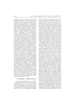 Pág. 26                                Rev. Inst. Latic. “Cândido Tostes”, Mai/Jun, nº 380, 66: 23-30, 2011


crioscópico, a umento do ponto de ebu liçã o, da         1984). Os açúcares que possuem átomos de car-
condutividade elétrica, da densidade e do índice         bono assimétricos são optica mente ativos, sua s
de refra ção; f) au mento da viscosidade; g) sa -        sol u çõe s de svia m o pla no de vibr a çã o da lu z
turação da solução e tendência a cristalização da        polariza da que os a travessa. A alfa lactose e a
lactose. O dissacarídeo lactose é o predominante         beta la ctose diferem em sua rota ção específica.
e mais importante carboidrato do leite, existindo        Uma soluçã o recém prepara da de qu alqu er u ma
concentrações muito baixas de outros monossaca-          delas mudará sua rotação com o passar do tempo
rídeos, incluindo glicose e galactose, oligossaca-       à medida que tem lugar o equilíbrio com a outra
rídeos neutros e ácidos e carboidratos ligados a         forma. Segundo Holsinger (1997), a lactose pode
peptídeos e proteínas (ROBINSON, 1981). A rea-           ocorrer em dua s formas cristalina s nos produtos
ção entre um açú ca r redu tor e u m gru pamento         lá cteos, a-hidra ta da e b-a nidra , ou como u ma
a mina é denomina da de escu recimento nã o-             mistura vítrea amorfa de alfa e beta lactose. A forma
enzimático. Segundo Boekel (1998), as consequên-         estrutural da a-lactose pode ser convertida na forma
cias da reação de escurecimento não enzimá tico          estrutural beta por meio da mudança na posição da
no leite e seus derivados são: a) diminuição do          hidroxila e do hidrogênio no grupo redutor. Esta
valor nutritivo devido ao bloqueio dos resíduos de       mu da nça na rotação na conforma ção espa cial é
lisina, a qual não fica disponível para a digestão;      denominada mutarrotação. De acordo com Whittier
b) produção de compostos que gera m flavor; c)           (19 4 4), a mu tarrota çã o é um fenômeno ca rac-
formação de compostos antioxidantes nas etapas           terístico de todo açúcar redutor em solução aquosa
mais avançadas da reação; d) forma ção de com-           e, em algumas instancias, é atribuído a mudanças
postos a ntiba cteria nos; e) desenvolvimento de         na s concentrações da s formas a lfa e beta . Uma
coloração amarronzada devido à melanoidina. De           solução de lactose em seu estado de equilíbrio, a
acordo com Morales & Boekel (1998), o escure-            25ºC, possui 62,25 % de sua lactose na forma beta
cimento oriundo da reação de Maillard é desejável        e 37 ,7 5% na forma alfa. As formas beta e alfa
em alguns tipos de produtos, como os de confei-          possuem propriedades físicas distintas. Segu ndo
taria, chocolate e café, porém indesejável em leites     Nick erson (1 97 4 ), a a-la ctose, a 20 ºC, possu i
esteriliza dos ou lácteos em pó. Segu ndo Bobbio         rotação específica em água de [a] D= 89,4º e possui
(1 99 2), os principais fa tores qu e interferem na      um ponto de fusão de 201,6ºC. Já a b-lactose possui
rea ção de escurecimento não enzimá tico são: a)         rotação específica em água de [b] D= 35º e possui
temperatura: a reação é lenta a temperaturas baixas      u m ponto de fusã o de 25 2 ,2 ºC. Pa ra a
e apresenta coeficiente de aumento na velocidade         mutarrotação, segundo Walstra & Jenness (1984),
da reação a cada elevação de 10ºC na temperatura         o coeficiente Q 10 é igual a 2,8 e a energia de ativa-
(Q 10 ) aproximadamente igual a dois; b) pH do meio:     ção da reação é de 75 kJ mol-1 . Os mesmos autores
a velocidade da reação é máxima em pH próximo            relatam qu e, sob condições de eleva da concen-
da neu tralidade; c) atividade de água: qu ando a        tração de açúcares, como em leite condensado e
atividade de água é superior a 0,9 há diminuição         doce de leite, ocorre uma diminuição significativa
da velocidade de escurecimento e essa velocidade         na taxa de mutarrotação. As frações de alfa e beta
tende a zero quando a atividade de água aproxima-        lactose possuem solubilidades distintas e a mutar-
se de 0,2; d) natureza do carboidrato: a velocidade      rotação torna-se um fator importante na cristali-
da reação é maior em monossacarídeos do que em           zação (HOLSINGER, 19 9 7). Segu ndo Whittier
dissacarídeos; e) natureza do aminoácido: a estru-       (1944), quando um excesso de a-lactose é colocado
tu ra da molécu la dos aminoácidos é importante          em água a temperatura de 15ºC, uma quantidade
para a velocidade da reação, sendo decrescente na        definida, de aproximadamente 7 g/100 g, é dissol-
ordem do aminoácido básico lisina, para o ácido          vida, sendo definida como a solubilidade verdadeira
glu tâ mico e posteriormente pa ra o a minoá cido        da forma alfa. O aumento da solubilidade, com o
neutro glicina; f) efeito dos catalisadores: a reação    passar do tempo, deve-se a mutarrotação, pois a
é acelerada pela presença de ânions como fosfato,        forma alfa é convertida na forma beta, tornando a
citrato e pela presença de cobre.                        solução insaturada em relação à a-lactose. Desta
                                                         forma , ma ior qua ntida de de a-la ctose pode ser
      3.3 Propriedades e cristalização da lactose        dissolvida. O processo continua até que o ponto
                                                         final de equilíbrio seja alcançado, aproximadamente
       De acordo com Da modara n et al. (2007 ),         17 g/100 g. De acordo com Holsinger (1997), a b-
a concentração de lactose no leite varia conforme        la ctose, sob condições similares, apresenta u ma
a orig em entre 2 ,0 % a 8 ,5 %. O leite d e va ca       solubilidade inicial sensivelmente mais elevada, ao
contém, corriqueiramente, ma ior qu antida de de         redor de 50 g/100 g. Segundo Walstra et al. (2001),
lactose do que qualquer outro componente sólido,         se b-lactose é adicionada em água, o processo de
apresentando uma concentração quase consta nte           solubilização inicia-se muito rápido, porém torna-
entre 45 g.L-1 a 50 g.L-1 (WALSTRA & JENNESS,            se mais lento com o passar do tempo. Como con-
 