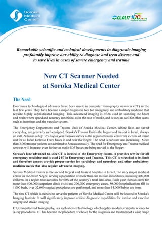 Remarkable scientiﬁc and technical developments in diagnostic imaging
     profoundly improve our ability to diagnose and treat disease and
          to save lives in cases of severe emergency and trauma


                       New CT Scanner Needed
                       at Soroka Medical Center
The Need
Enormous technological advances have been made in computer tomography scanners (CT) in the
last few years. They have become a major diagnostic tool for emergency and ambulatory medicine that
require highly sophisticated imaging. This advanced imaging is often used in scanning the heart
and brain where speed and accuracy are critical as in the case of stroke, and is used as well for other scans
such as intestines and the vascular system.
The Emergency Department and Trauma Unit of Soroka Medical Center, where lives are saved
every day, are generally well-equipped. Soroka’s Trauma Unit is the largest and busiest in Israel, always
on call, 24 hours a day, 365 days a year. Soroka serves as the regional trauma center for victims of terror
and for all Israel Defense Force bases in and near the Negev. The need is constant and increasing. More
than 3,000 trauma patients are admitted to Soroka annually. The need for Emergency and Trauma medical
services will increase even further as major IDF bases are being moved to the Negev.
Soroka's lone advanced 64-slice CT is located in the Emergency Room. It provides service for all
emergency medicine and is used 24/7 in Emergency and Trauma. This CT is stretched to its limit
and therefore cannot provide proper service for cardiology and neurology and other ambulatory
medicine needs that also require advanced imaging.
Soroka Medical Center is the second largest and busiest hospital in Israel, the only major medical
center in the entire Negev, serving a population of more than one million inhabitants, including 400,000
children, in a region that accounts for 60% of the country’s total land area. Each year, Soroka cares for
more than 500,000 outpatient clinic visits and 200,000 emergency cases, 80,000 hospitalizations fill its
1,000 beds, over 32,000 surgical procedures are performed, and more than 14,000 babies are born.
The new CT which is needed to serve the patients of Soroka Medical Center will be located in Soroka's
Imaging Institute. It will significantly improve critical diagnostic capabilities for cardiac and vascular
surgery and stroke imaging.
CT, Computerized Tomography, is a sophisticated technology which applies modern computer science to
X-ray procedures. CT has become the procedure of choice for the diagnosis and treatment of a wide range
 