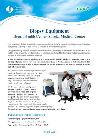 Biopsy Equipment
       Breast Health Center, Soroka Medical Center
Any suspicious finding detected by a mammography, particularly signs of calcification, may indicate a
malignancy. A biopsy is then needed to confirm or rule out the diagnosis.
Using a minimally invasive method with local anesthesia, the biopsy is taken from the affected area in the
middle of the breast. The needle insertion is computer assisted and the biopsies are taken for pathological
analysis. Results arrive within several days.
When the original biopsy equipment was obtained by Soroka Medical Center in 1996, it was
cutting edge and one of only four such machines outside of North America at that time. Today this
equipment is outdated, and to make matters worse, the machine at Soroka has stopped working
and is beyond repair.
As a result, women from throughout the Negev
requiring biopsies are now sent far from
home. The waiting time for biopsy
appointments at these far-off facilities is
long. The medical care these women
receive is adversely affected.
With new biopsy equipment
Soroka Medical Center would
perform more than 200 biopsies
annually, double the number in
the past. The new biopsy equipment
would provide fast and accurate medical
diagnosis for the women of the Negev, to
complement the improved diagnosis made
possible by recently acquired digital mammography.
Better detection rates and faster, more accurate diagnoses save lives.


Donation and Donor Recognition
Cost of Biopsy Equipment: $200,000.
We appreciate your consideration of this gift.
Appropriate donor recognition will be provided.


                                            Thank you!
 