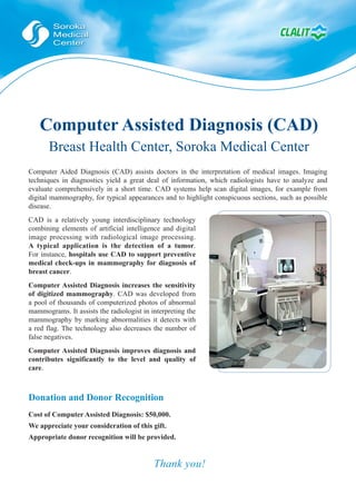 Computer Assisted Diagnosis (CAD)
       Breast Health Center, Soroka Medical Center
Computer Aided Diagnosis (CAD) assists doctors in the interpretation of medical images. Imaging
techniques in diagnostics yield a great deal of information, which radiologists have to analyze and
evaluate comprehensively in a short time. CAD systems help scan digital images, for example from
digital mammography, for typical appearances and to highlight conspicuous sections, such as possible
disease.
CAD is a relatively young interdisciplinary technology
combining elements of artificial intelligence and digital
image processing with radiological image processing.
A typical application is the detection of a tumor.
For instance, hospitals use CAD to support preventive
medical check-ups in mammography for diagnosis of
breast cancer.
Computer Assisted Diagnosis increases the sensitivity
of digitized mammography. CAD was developed from
a pool of thousands of computerized photos of abnormal
mammograms. It assists the radiologist in interpreting the
mammography by marking abnormalities it detects with
a red flag. The technology also decreases the number of
false negatives.
Computer Assisted Diagnosis improves diagnosis and
contributes significantly to the level and quality of
care.



Donation and Donor Recognition
Cost of Computer Assisted Diagnosis: $50,000.
We appreciate your consideration of this gift.
Appropriate donor recognition will be provided.


                                           Thank you!
 