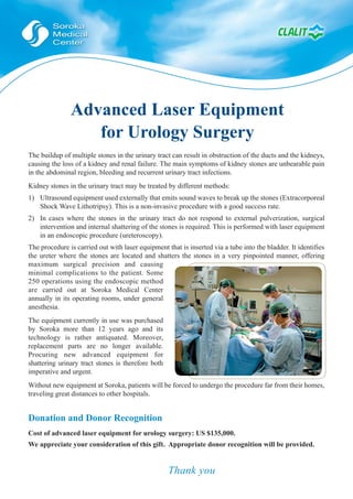 Advanced Laser Equipment
                  for Urology Surgery
The buildup of multiple stones in the urinary tract can result in obstruction of the ducts and the kidneys,
causing the loss of a kidney and renal failure. The main symptoms of kidney stones are unbearable pain
in the abdominal region, bleeding and recurrent urinary tract infections.
Kidney stones in the urinary tract may be treated by different methods:
1) Ultrasound equipment used externally that emits sound waves to break up the stones (Extracorporeal
   Shock Wave Lithotripsy). This is a non-invasive procedure with a good success rate.
2) In cases where the stones in the urinary tract do not respond to external pulverization, surgical
   intervention and internal shattering of the stones is required. This is performed with laser equipment
   in an endoscopic procedure (ureteroscopy).
The procedure is carried out with laser equipment that is inserted via a tube into the bladder. It identifies
the ureter where the stones are located and shatters the stones in a very pinpointed manner, offering
maximum surgical precision and causing
minimal complications to the patient. Some
250 operations using the endoscopic method
are carried out at Soroka Medical Center
annually in its operating rooms, under general
anesthesia.
The equipment currently in use was purchased
by Soroka more than 12 years ago and its
technology is rather antiquated. Moreover,
replacement parts are no longer available.
Procuring new advanced equipment for
shattering urinary tract stones is therefore both
imperative and urgent.
Without new equipment at Soroka, patients will be forced to undergo the procedure far from their homes,
traveling great distances to other hospitals.


Donation and Donor Recognition
Cost of advanced laser equipment for urology surgery: US $135,000.
We appreciate your consideration of this gift. Appropriate donor recognition will be provided.


                                                    Thank you
 