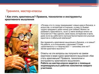 Тренинги, мастер-классы
1.Как стать креативным? Правила, технологии и инструменты
креативного мышления
«Почему кто-то сходу придумывает новые идеи в бизнесе, в
искусстве, в литературе и в музыке, а кому-то бывает
трудно придумать даже кличку для собаки? Можно ли
развивать креативность, если «у меня вообще ничего не
получается»? Как сделать свою жизнь интереснее и ярче,
даже если вы работаете скучным бухгалтером или унылым
юристом в стабильной компании?
Как применять креативное мышление в бизнесе, и в семье?
На работе, и в отношениях с друзьями? Слова
«креативность» и «творчество» — синонимы или нет?
Зачем креативно мыслить?
Ответы на эти вопросы вы получите на самом
коротком в мире курсе креативного мышления «Как
стать креативным? Правила, технологии и
инструменты креативного мышления».
Работа на мастер-классе ведется с помощью
индивидуальных рабочих конспектов каждого
участника.
.
 