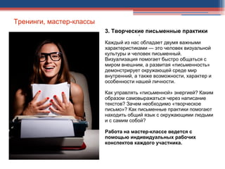 Тренинги, мастер-классы
3. Творческие письменные практики
Каждый из нас обладает двумя важными
характеристиками — это человек визуальной
культуры и человек письменный.
Визуализация помогает быстро общаться с
миром внешним, а развитая «письменность»
демонстрирует окружающей среде мир
внутренний, а также возможности, характер и
особенности нашей личности.
Как управлять «письменной» энергией? Каким
образом самовыражаться через написание
текстов? Зачем необходимо «творческое
письмо»? Как письменные практики помогают
находить общий язык с окружающими людьми
и с самим собой?
Работа на мастер-классе ведется с
помощью индивидуальных рабочих
конспектов каждого участника.
.
 