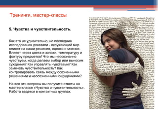 Тренинги, мастер-классы
5. Чувства и чувствительность.
Как это не удивительно, но последние
исследования доказали - окружающий мир
влияет на наши решения, оценки и мнение.
Влияет через цвета и запахи, температуру и
фактуру предметов! Что мы неосознанно
чувствуем, когда делаем выбор или выносим
суждения? Как управлять чувствами? Как
замечать чувствительность? Как
контролировать связь между осознанными
решениями и неосознанными ощущениями?
На все эти вопросы вы получите ответы на
мастер-классе «Чувства и чувствительность».
Работа ведется в контактных группах.
.
 