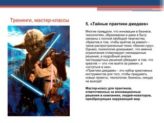 Тренинги, мастер-классы
5. «Тайные практики джедаев»
Многие привыкли, что инновации в бизнесе,
технологиях, образовании и даже в быту
связаны с полной свободой творчества.
«Креатив в том, чтобы выйтие за рамки!» -
таков распространенный тезис «бизнес-гуру».
Однако, психология доказывает, что именно
ограничения стимулируют неожиданные
решения, а подробный анализ
нестандартных решений убеждает в том, что
креатив — это «не выйти за рамки», а
«остаться в них».
«Практики джедаев» - это набор креативных
инструментов для того, чтобы придумать
новые проекты, технологии, бизнесы, никуда
не выходя!
Мастер-класс для практиков,
ответственных за инновационные
решения в компаниях, людей-новаторов,
преобразующих окружающий мир.
.
...
 