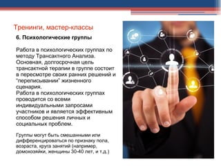Тренинги, мастер-классы
6. Психологические группы
Работа в психологических группах по
методу Трансактного Анализа.
Основная, долгосрочная цель
трансактной терапии в группе состоит
в пересмотре своих ранних решений и
“переписывании” жизненного
сценария.
Работа в психологических группах
проводится со всеми
индивидуальными запросами
участников и является эффективным
способом решения личных и
социальных проблем.
Группы могут быть смешанными или
дифференцироваться по признаку пола,
возраста, круга занятий (например,
домохозяйки, женщины 30-40 лет, и т.д.)
 