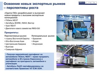 Освоение новых экспортных рынков
– перспективы роста
«Группа ГАЗ» разрабатывает и выпускает
новые продукты с высоким экспортным
потенциалом:
• ГАЗель NEXT
• Автобусы ВОЯЖ, ЛИАЗ, Вектор
• Урал NEXT
• Двигатели нового семейства ЯМЗ-530
Приоритеты:
Перспективные рынки:
• страны Восточной Европы
• Юго-Восточная Азия
• Центральная Америка
• Вьетнам
• Северная Африка
Потенциальные рынки:
• Бразилия
• Индия
• Индонезия
• Получен европейский сертификат на
автомобили ГАЗель NEXT – право продавать
автомобили в 28 странах Евросоюза и
сертификат на пригодность автомобиля к
утилизации.
• Автобусы ЛиАЗ сертифицированы на
соответствие Правилам 107 ЕЭК ООН.
 