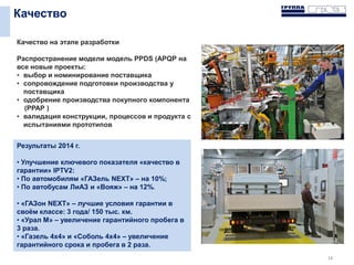 Качество
14
Качество на этапе разработки
Распространение модели модель PPDS (APQP на
все новые проекты:
• выбор и номинирование поставщика
• cопровождение подготовки производства у
поставщика
• одобрение производства покупного компонента
(РРАР )
• валидация конструкции, процессов и продукта с
испытаниями прототипов
Результаты 2014 г.
• Улучшение ключевого показателя «качество в
гарантии» IPTV2:
• По автомобилям «ГАЗель NEXT» – на 10%;
• По автобусам ЛиАЗ и «Вояж» – на 12%.
• «ГАЗон NEXT» – лучшие условия гарантии в
своём классе: 3 года/ 150 тыс. км.
• «Урал М» – увеличение гарантийного пробега в
3 раза.
• «Газель 4х4» и «Соболь 4х4» – увеличение
гарантийного срока и пробега в 2 раза.
 