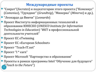 Международные проекты
 “Сократ”(Socrates) и подкатегории этого проекта (“Комениус”

(Comenius), “Грундвиг” (Grundtvig), “Минерва” (Minerva) и др.),
 “Леонардо да Винчи” (Leonardo)
 Проект Института информационных технологий в
образовании ЮНЕСКО (UNESCO Institute for Information
Technologies in Education) “ИКТ в профессиональной
деятельности учителей”
 Проект EC eTwinning
 Проект ЕС «European Schoolnet»
 Проект “Teach-IT.net”
 Проект “I * earn”
 Проект Microsoft “Партнерство в образовании”
 Проекты в рамках программы Intel “Обучение для будущего”
(“Teach to the Future”)
7

 