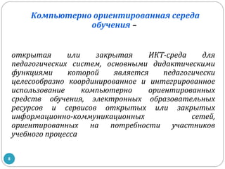 Компьютерно ориентированная середа
обучения –
открытая
или
закрытая
ИКТ-среда
для
педагогических систем, основными дидактическими
функциями
которой
является
педагогически
целесообразно координированное и интегрированное
использование
компьютерно
ориентированных
средств обучения, электронных образовательных
ресурсов и сервисов открытых или закрытых
информационно-коммуникационных
сетей,
ориентированных на потребности участников
учебного процесса
8

 